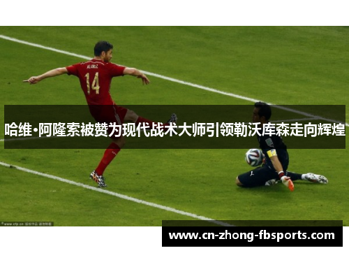 哈维·阿隆索被赞为现代战术大师引领勒沃库森走向辉煌 哈维·阿隆索被赞为现代战术大师引领勒沃库森走向辉煌