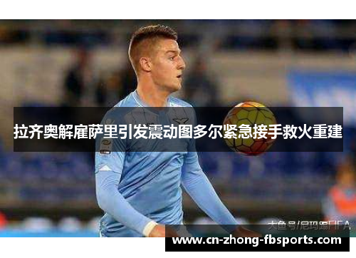 拉齐奥解雇萨里引发震动图多尔紧急接手救火重建