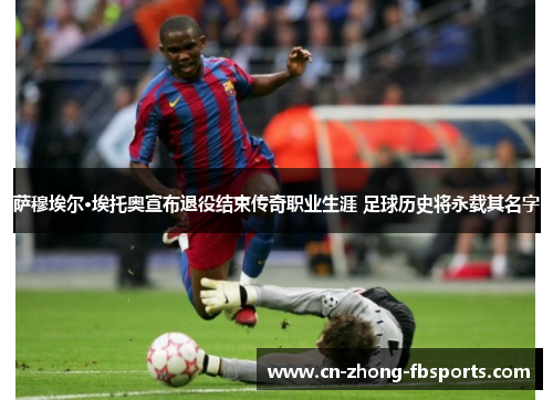 萨穆埃尔·埃托奥宣布退役结束传奇职业生涯 足球历史将永载其名字